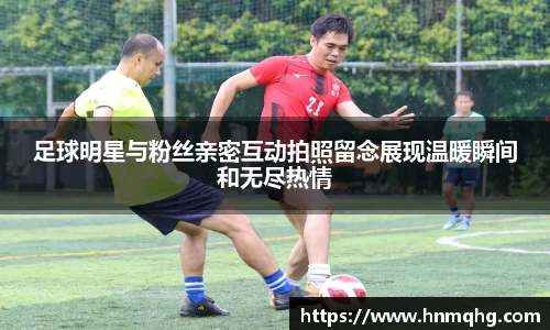 足球明星与粉丝亲密互动拍照留念展现温暖瞬间和无尽热情